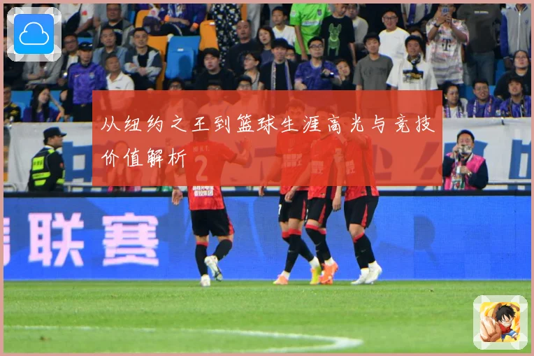 从纽约之王到篮球生涯高光与竞技价值解析