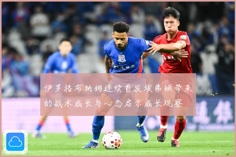 伊罗格布纳姆连续首发埃弗顿带来的战术成长与心态启示成长观察