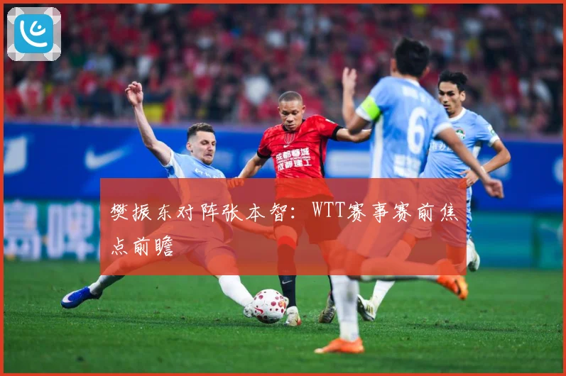 樊振东对阵张本智：WTT赛事赛前焦点前瞻