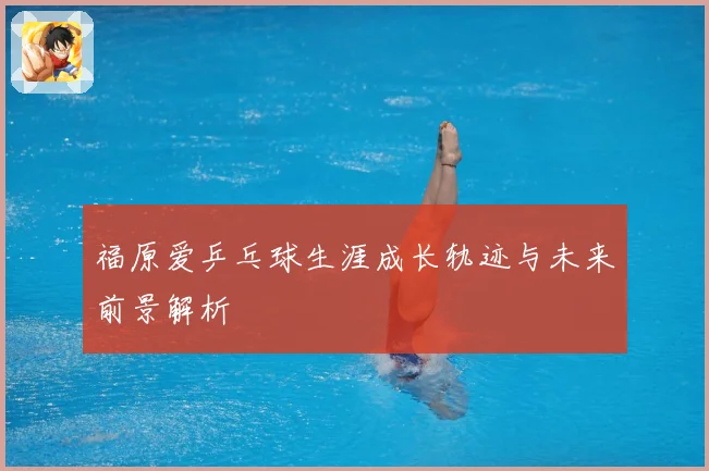 福原爱乒乓球生涯成长轨迹与未来前景解析