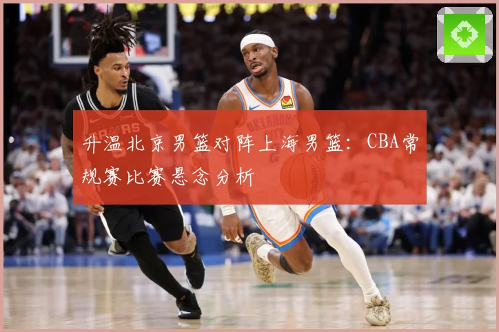 升温北京男篮对阵上海男篮：CBA常规赛比赛悬念分析