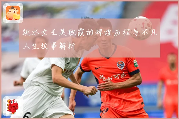 跳水女王吴敏霞的辉煌历程与不凡人生故事解析