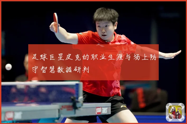 足球巨星皮克的职业生涯与场上防守智慧数据研判